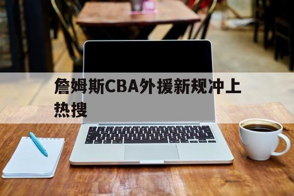 詹姆斯CBA外援新规冲上热搜(詹姆斯cba外援新规冲上热搜是哪一年)|欢乐捕鱼游戏